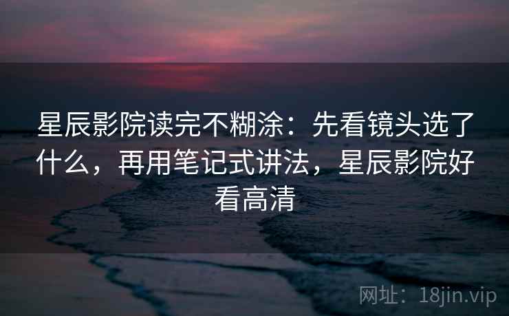 星辰影院读完不糊涂：先看镜头选了什么，再用笔记式讲法，星辰影院好看高清