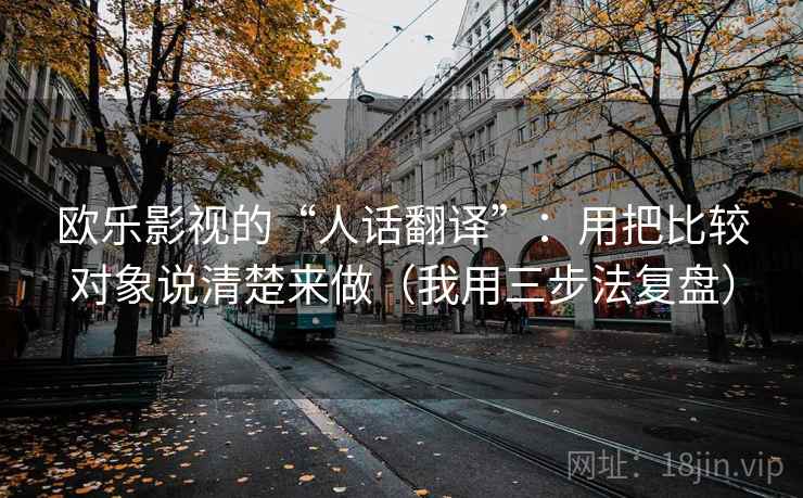 欧乐影视的“人话翻译”：用把比较对象说清楚来做（我用三步法复盘）