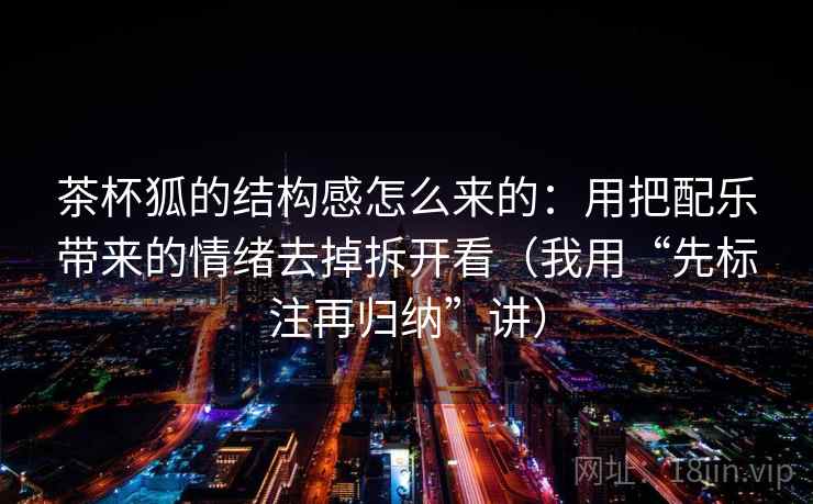 茶杯狐的结构感怎么来的：用把配乐带来的情绪去掉拆开看（我用“先标注再归纳”讲）