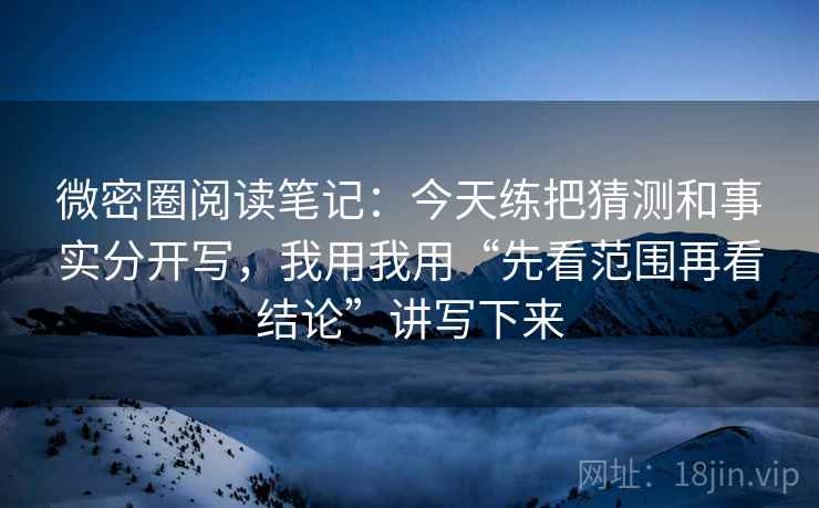 微密圈阅读笔记：今天练把猜测和事实分开写，我用我用“先看范围再看结论”讲写下来