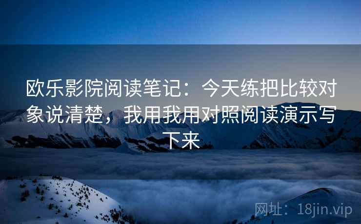 欧乐影院阅读笔记：今天练把比较对象说清楚，我用我用对照阅读演示写下来