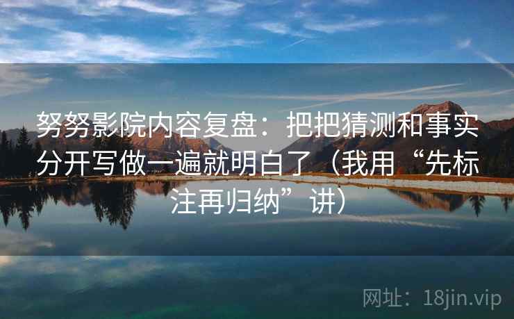 努努影院内容复盘：把把猜测和事实分开写做一遍就明白了（我用“先标注再归纳”讲）