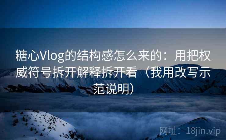 糖心Vlog的结构感怎么来的：用把权威符号拆开解释拆开看（我用改写示范说明）