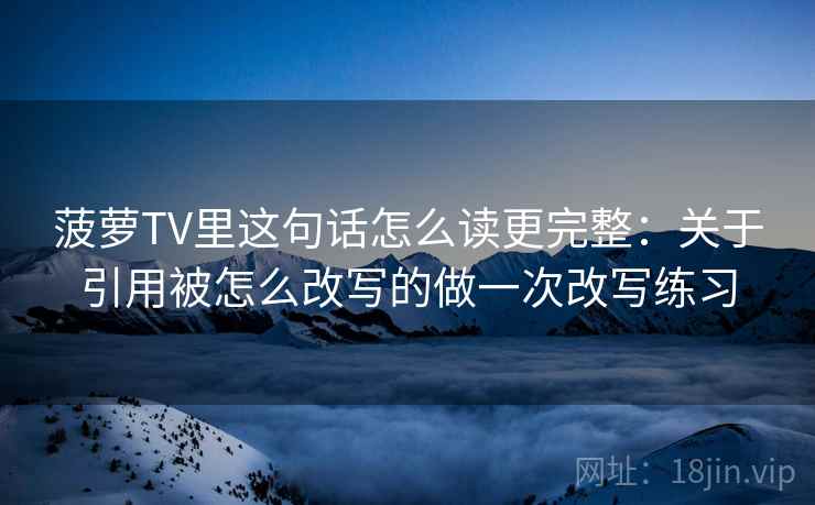 菠萝TV里这句话怎么读更完整：关于引用被怎么改写的做一次改写练习