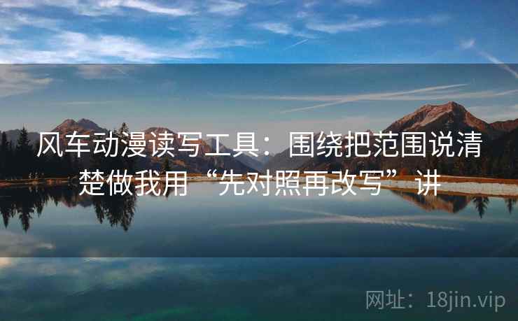 风车动漫读写工具:围绕把范围说清楚做我用“先对照再改写”讲 风车动漫读写工具:围绕把范围说清楚做我用“先对照再改写”讲